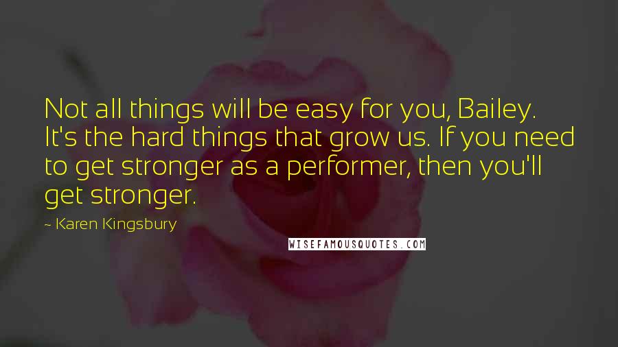 Karen Kingsbury Quotes: Not all things will be easy for you, Bailey. It's the hard things that grow us. If you need to get stronger as a performer, then you'll get stronger.