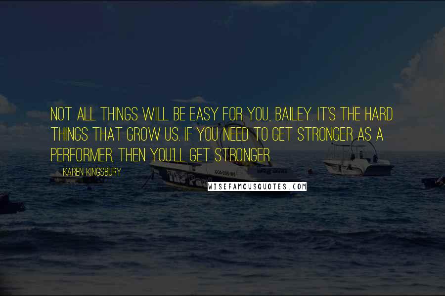 Karen Kingsbury Quotes: Not all things will be easy for you, Bailey. It's the hard things that grow us. If you need to get stronger as a performer, then you'll get stronger.