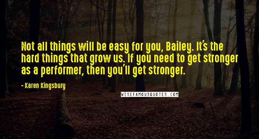 Karen Kingsbury Quotes: Not all things will be easy for you, Bailey. It's the hard things that grow us. If you need to get stronger as a performer, then you'll get stronger.