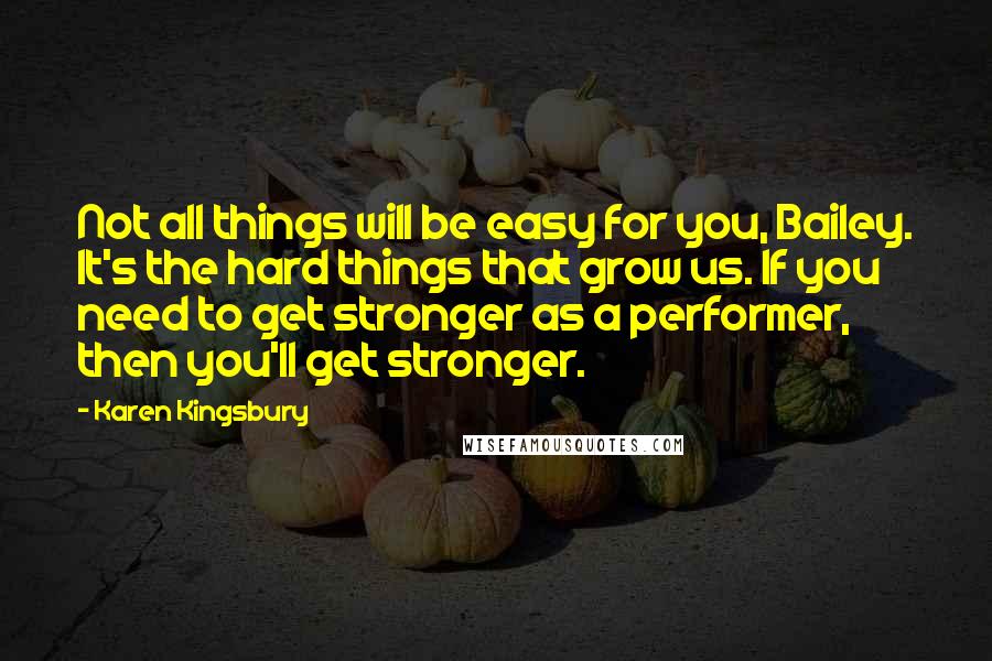 Karen Kingsbury Quotes: Not all things will be easy for you, Bailey. It's the hard things that grow us. If you need to get stronger as a performer, then you'll get stronger.