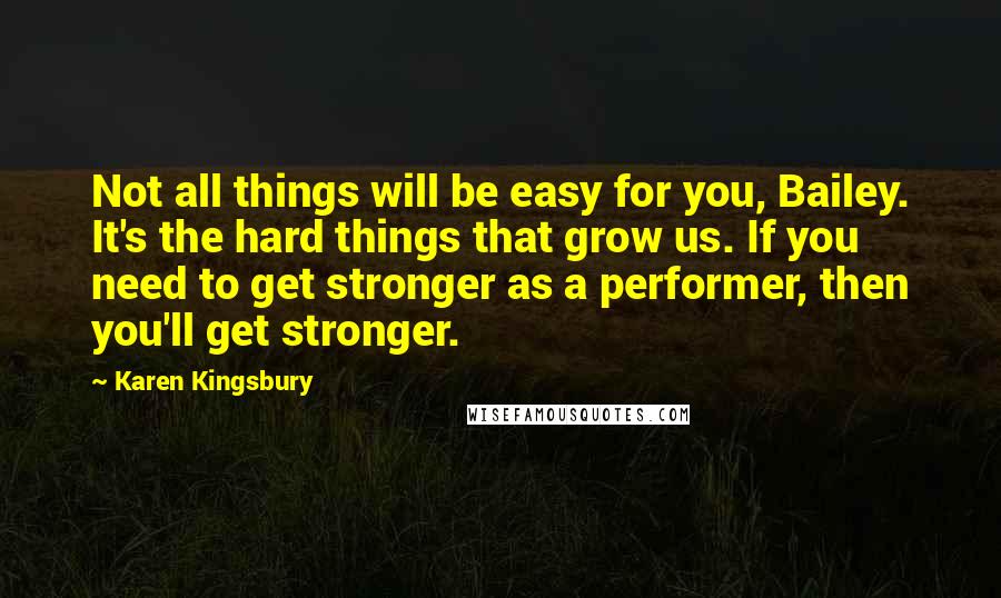 Karen Kingsbury Quotes: Not all things will be easy for you, Bailey. It's the hard things that grow us. If you need to get stronger as a performer, then you'll get stronger.