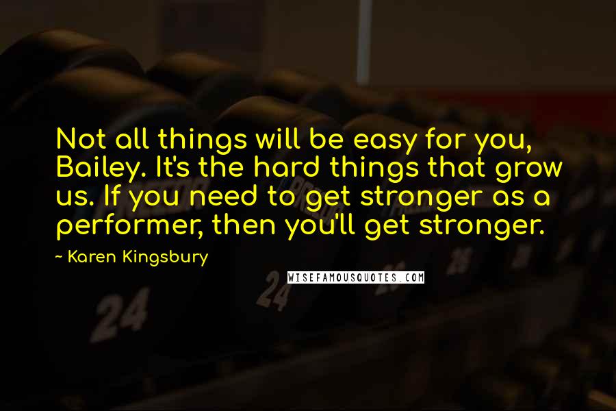 Karen Kingsbury Quotes: Not all things will be easy for you, Bailey. It's the hard things that grow us. If you need to get stronger as a performer, then you'll get stronger.