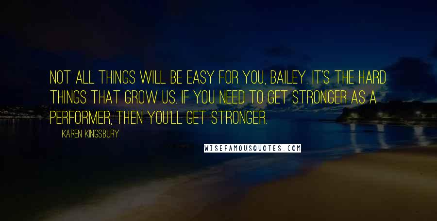 Karen Kingsbury Quotes: Not all things will be easy for you, Bailey. It's the hard things that grow us. If you need to get stronger as a performer, then you'll get stronger.