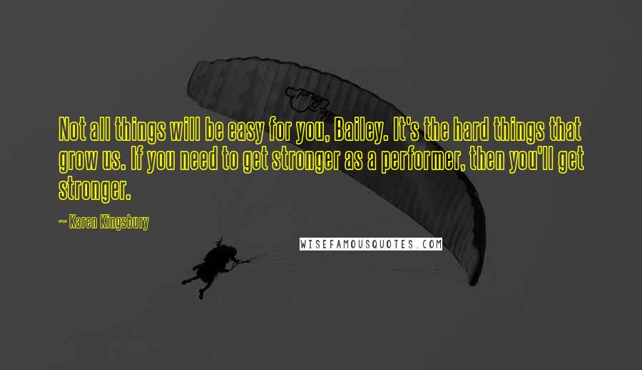 Karen Kingsbury Quotes: Not all things will be easy for you, Bailey. It's the hard things that grow us. If you need to get stronger as a performer, then you'll get stronger.