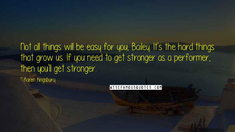 Karen Kingsbury Quotes: Not all things will be easy for you, Bailey. It's the hard things that grow us. If you need to get stronger as a performer, then you'll get stronger.