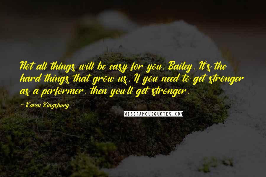 Karen Kingsbury Quotes: Not all things will be easy for you, Bailey. It's the hard things that grow us. If you need to get stronger as a performer, then you'll get stronger.