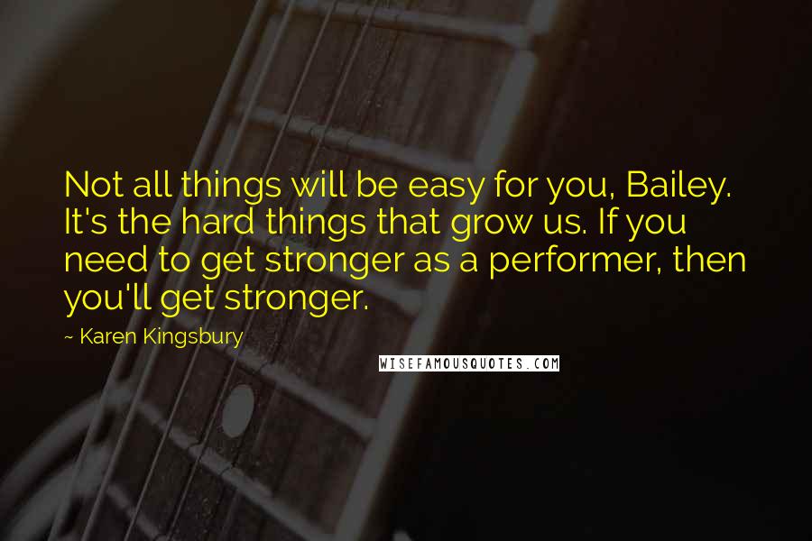 Karen Kingsbury Quotes: Not all things will be easy for you, Bailey. It's the hard things that grow us. If you need to get stronger as a performer, then you'll get stronger.