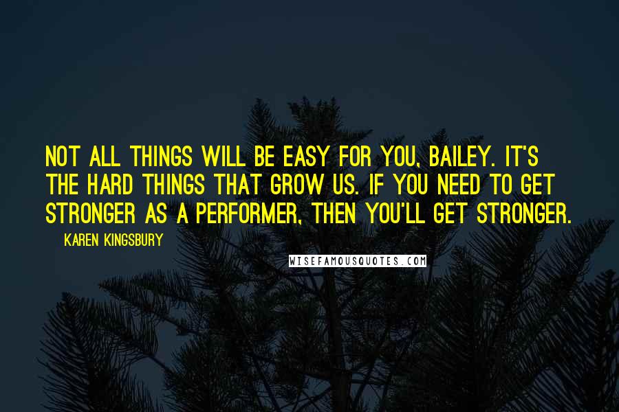 Karen Kingsbury Quotes: Not all things will be easy for you, Bailey. It's the hard things that grow us. If you need to get stronger as a performer, then you'll get stronger.