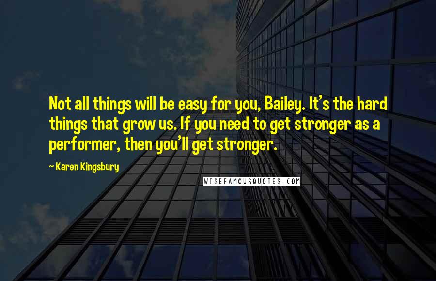 Karen Kingsbury Quotes: Not all things will be easy for you, Bailey. It's the hard things that grow us. If you need to get stronger as a performer, then you'll get stronger.