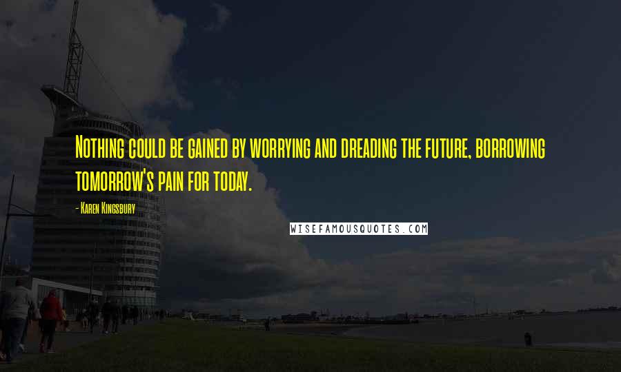 Karen Kingsbury Quotes: Nothing could be gained by worrying and dreading the future, borrowing tomorrow's pain for today.