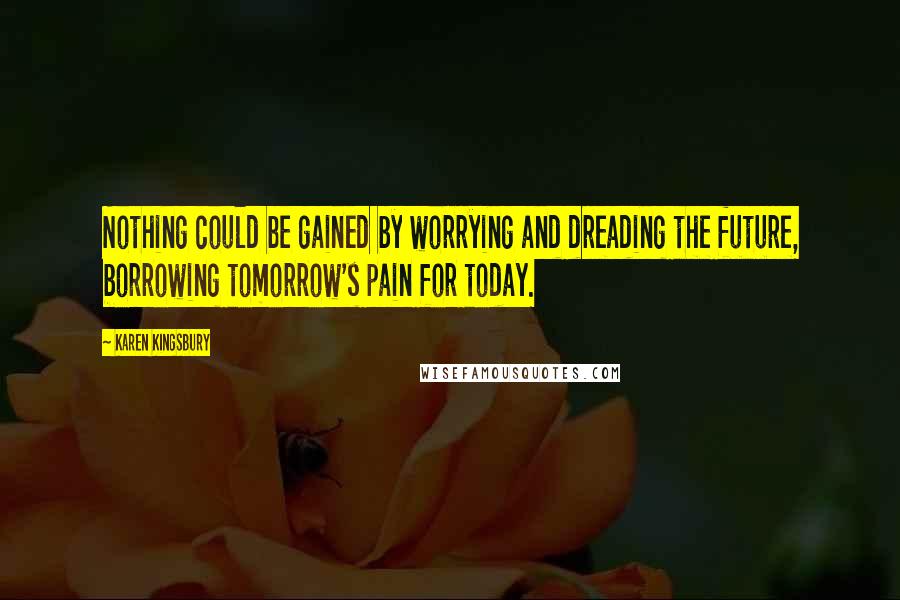 Karen Kingsbury Quotes: Nothing could be gained by worrying and dreading the future, borrowing tomorrow's pain for today.