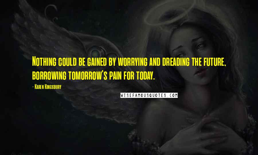 Karen Kingsbury Quotes: Nothing could be gained by worrying and dreading the future, borrowing tomorrow's pain for today.