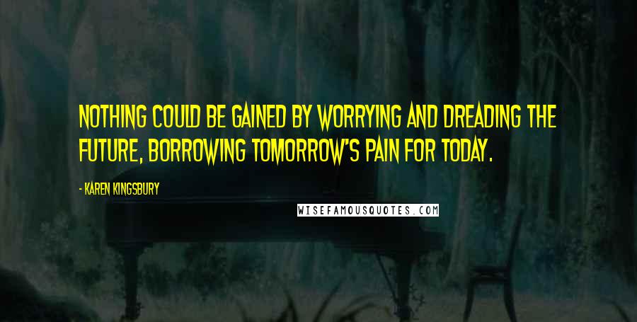 Karen Kingsbury Quotes: Nothing could be gained by worrying and dreading the future, borrowing tomorrow's pain for today.