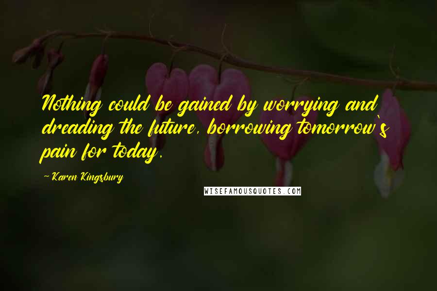 Karen Kingsbury Quotes: Nothing could be gained by worrying and dreading the future, borrowing tomorrow's pain for today.