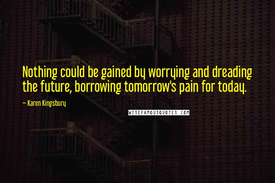 Karen Kingsbury Quotes: Nothing could be gained by worrying and dreading the future, borrowing tomorrow's pain for today.