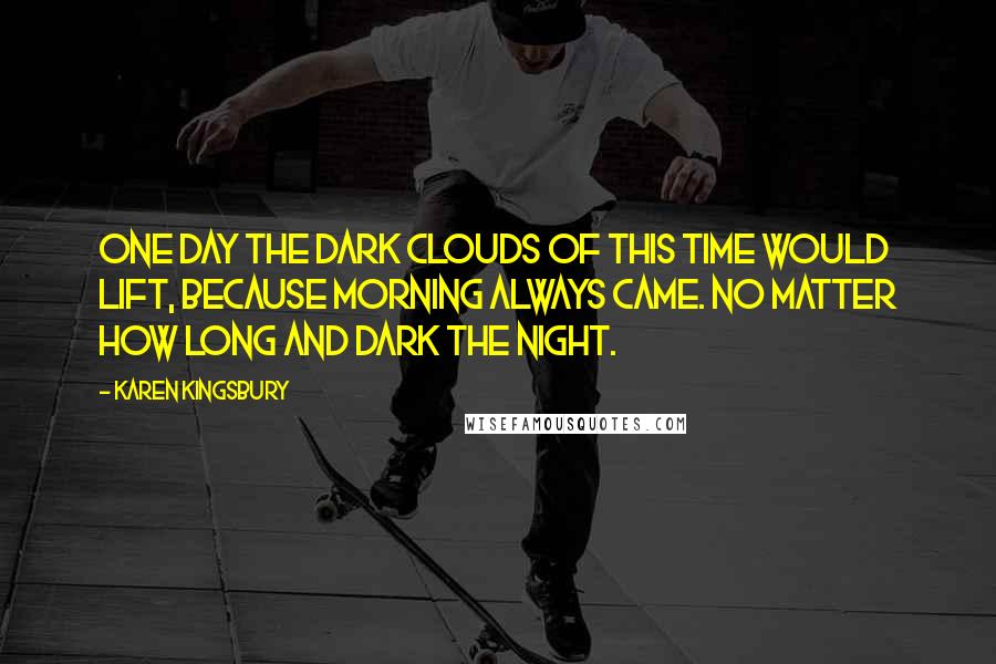 Karen Kingsbury Quotes: One day the dark clouds of this time would lift, because morning always came. No matter how long and dark the night.