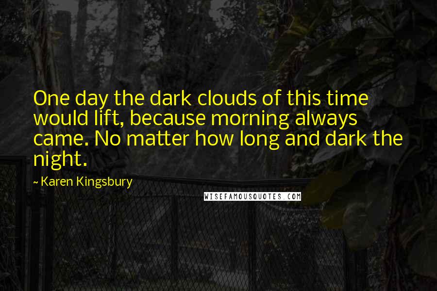 Karen Kingsbury Quotes: One day the dark clouds of this time would lift, because morning always came. No matter how long and dark the night.