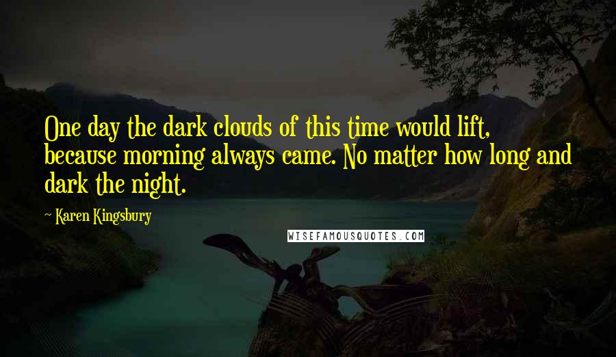 Karen Kingsbury Quotes: One day the dark clouds of this time would lift, because morning always came. No matter how long and dark the night.