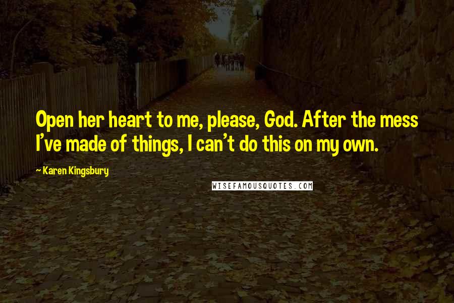 Karen Kingsbury Quotes: Open her heart to me, please, God. After the mess I've made of things, I can't do this on my own.