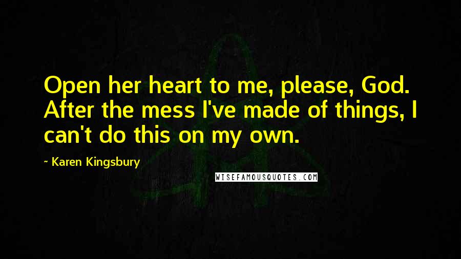 Karen Kingsbury Quotes: Open her heart to me, please, God. After the mess I've made of things, I can't do this on my own.