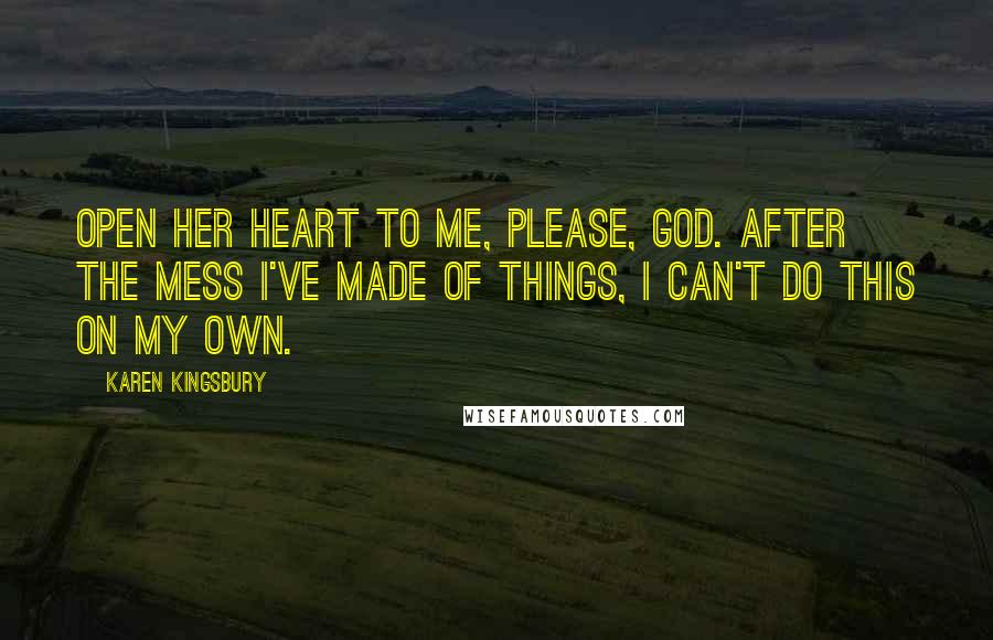 Karen Kingsbury Quotes: Open her heart to me, please, God. After the mess I've made of things, I can't do this on my own.