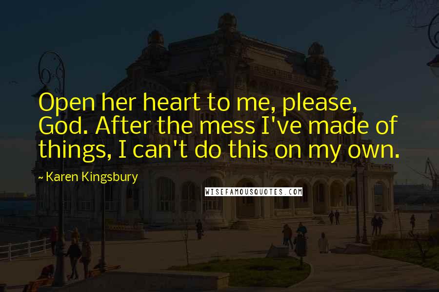 Karen Kingsbury Quotes: Open her heart to me, please, God. After the mess I've made of things, I can't do this on my own.