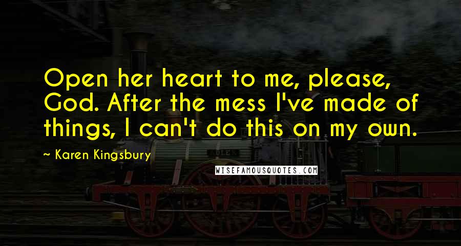 Karen Kingsbury Quotes: Open her heart to me, please, God. After the mess I've made of things, I can't do this on my own.
