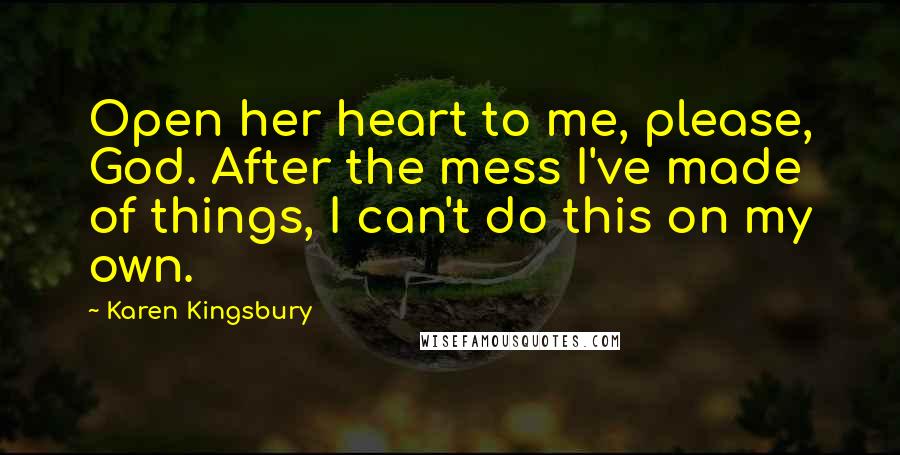 Karen Kingsbury Quotes: Open her heart to me, please, God. After the mess I've made of things, I can't do this on my own.