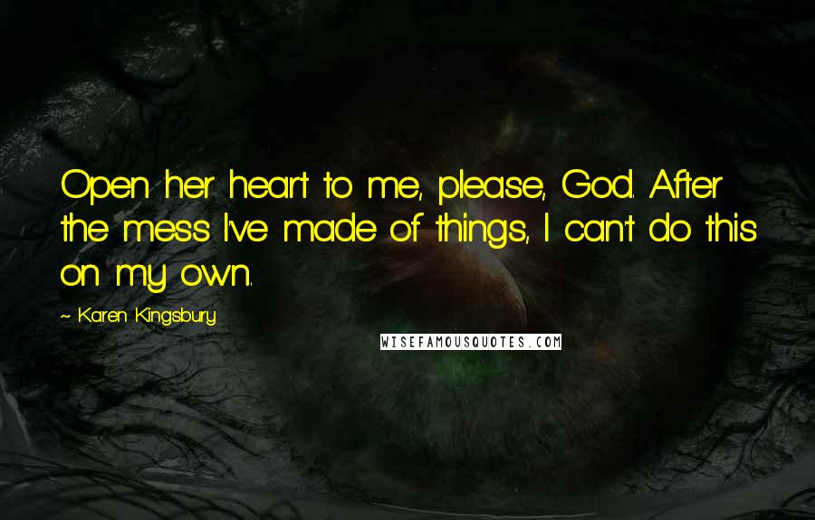 Karen Kingsbury Quotes: Open her heart to me, please, God. After the mess I've made of things, I can't do this on my own.