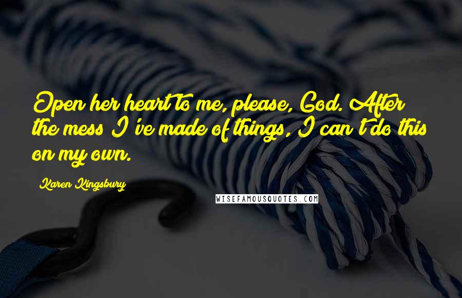 Karen Kingsbury Quotes: Open her heart to me, please, God. After the mess I've made of things, I can't do this on my own.