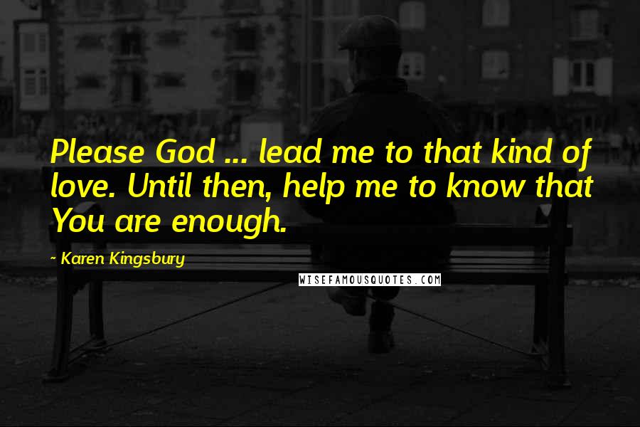 Karen Kingsbury Quotes: Please God ... lead me to that kind of love. Until then, help me to know that You are enough.