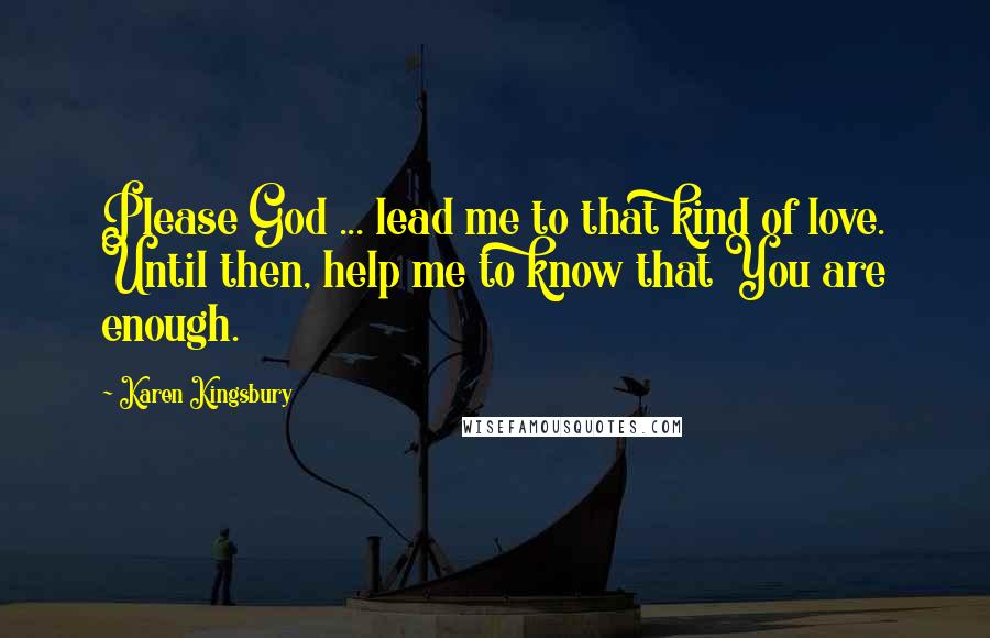 Karen Kingsbury Quotes: Please God ... lead me to that kind of love. Until then, help me to know that You are enough.