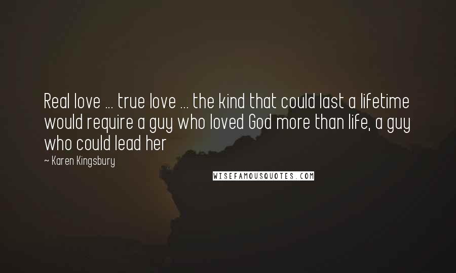 Karen Kingsbury Quotes: Real love ... true love ... the kind that could last a lifetime would require a guy who loved God more than life, a guy who could lead her