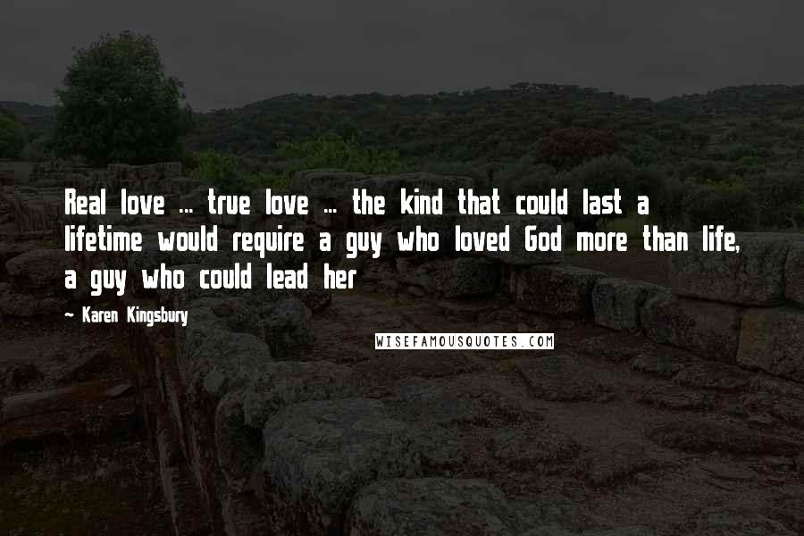 Karen Kingsbury Quotes: Real love ... true love ... the kind that could last a lifetime would require a guy who loved God more than life, a guy who could lead her