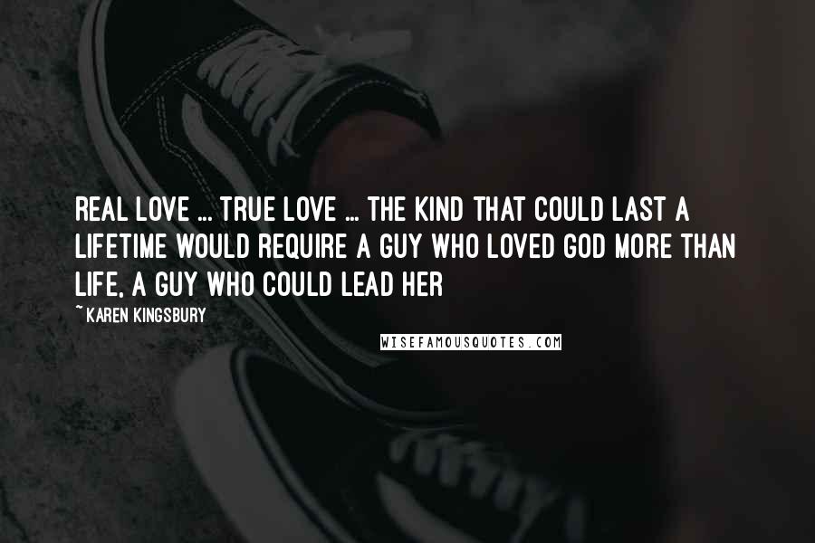 Karen Kingsbury Quotes: Real love ... true love ... the kind that could last a lifetime would require a guy who loved God more than life, a guy who could lead her