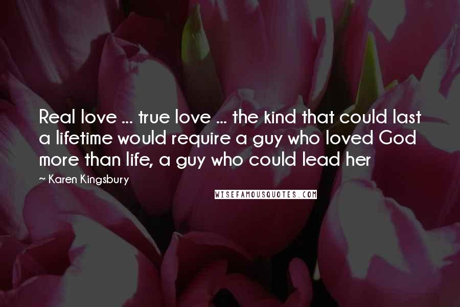 Karen Kingsbury Quotes: Real love ... true love ... the kind that could last a lifetime would require a guy who loved God more than life, a guy who could lead her