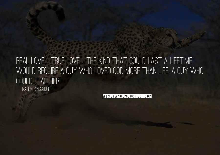 Karen Kingsbury Quotes: Real love ... true love ... the kind that could last a lifetime would require a guy who loved God more than life, a guy who could lead her