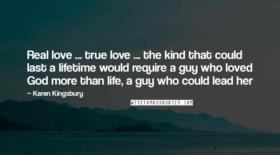 Karen Kingsbury Quotes: Real love ... true love ... the kind that could last a lifetime would require a guy who loved God more than life, a guy who could lead her