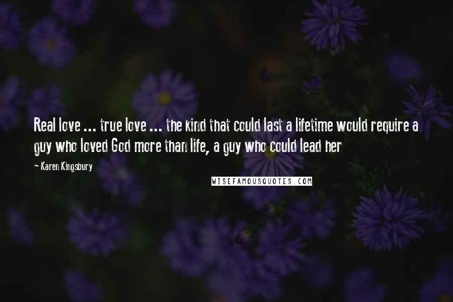 Karen Kingsbury Quotes: Real love ... true love ... the kind that could last a lifetime would require a guy who loved God more than life, a guy who could lead her