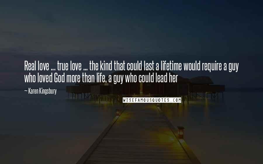 Karen Kingsbury Quotes: Real love ... true love ... the kind that could last a lifetime would require a guy who loved God more than life, a guy who could lead her