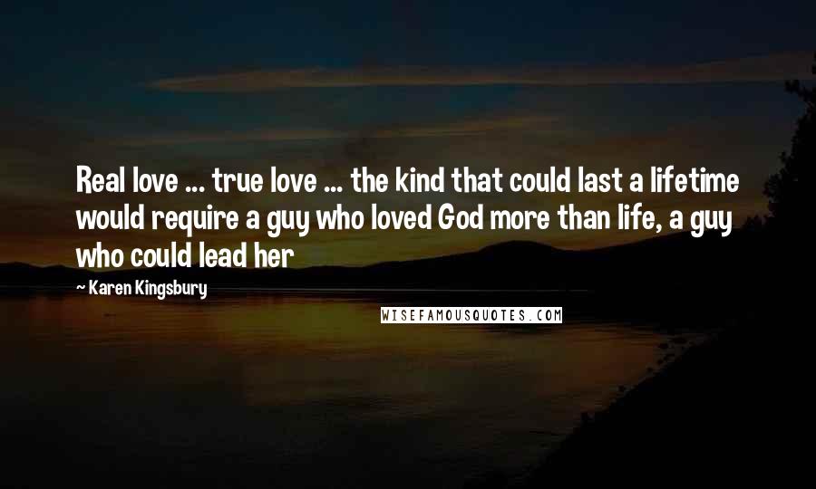 Karen Kingsbury Quotes: Real love ... true love ... the kind that could last a lifetime would require a guy who loved God more than life, a guy who could lead her