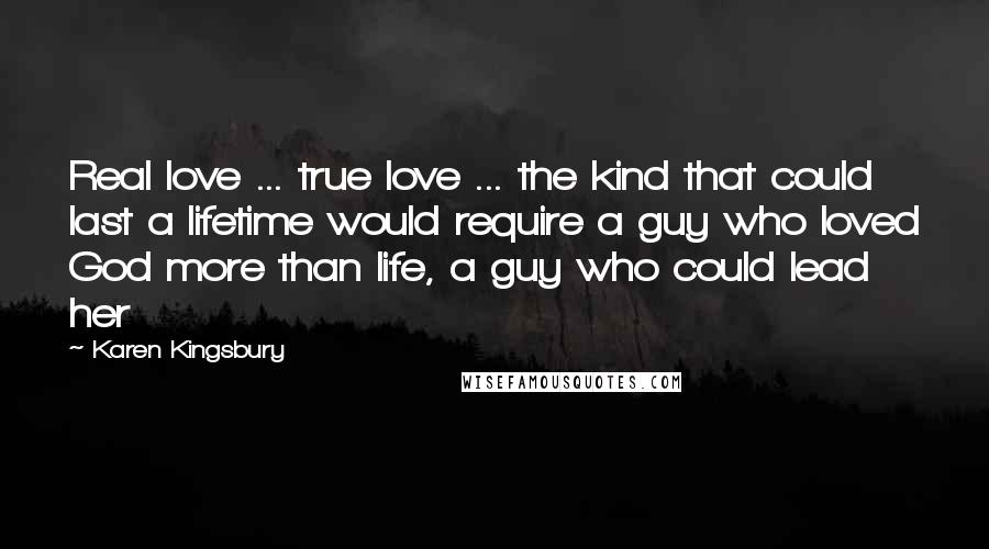 Karen Kingsbury Quotes: Real love ... true love ... the kind that could last a lifetime would require a guy who loved God more than life, a guy who could lead her