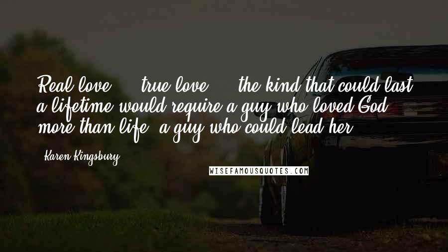 Karen Kingsbury Quotes: Real love ... true love ... the kind that could last a lifetime would require a guy who loved God more than life, a guy who could lead her