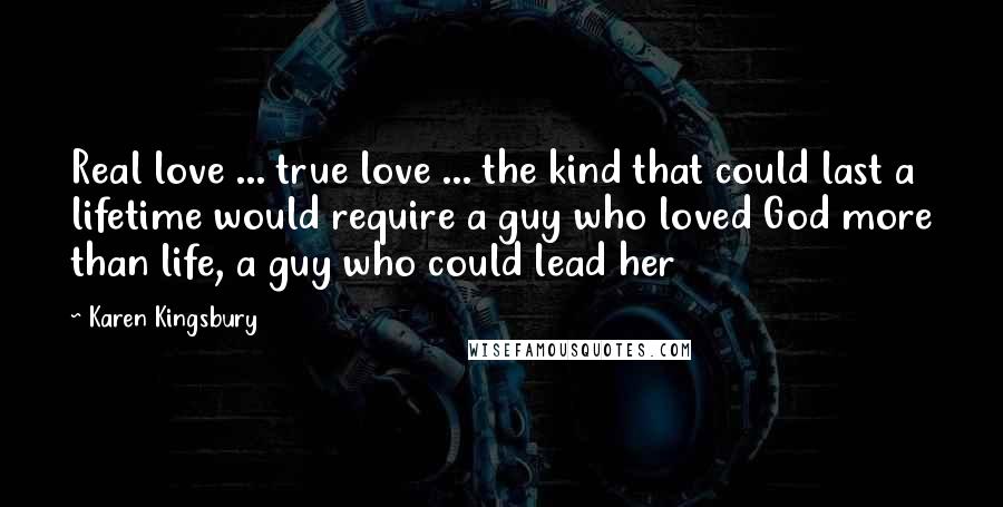 Karen Kingsbury Quotes: Real love ... true love ... the kind that could last a lifetime would require a guy who loved God more than life, a guy who could lead her