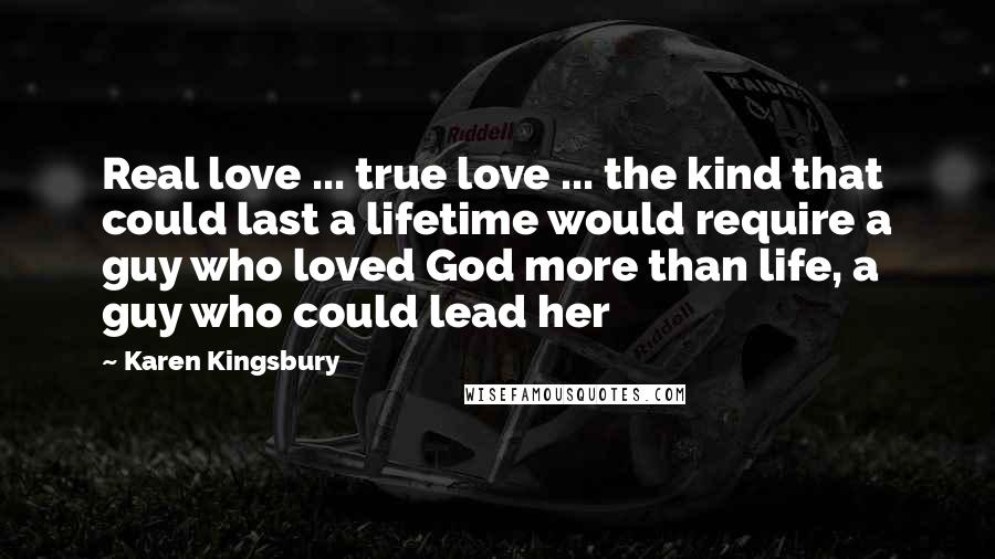 Karen Kingsbury Quotes: Real love ... true love ... the kind that could last a lifetime would require a guy who loved God more than life, a guy who could lead her