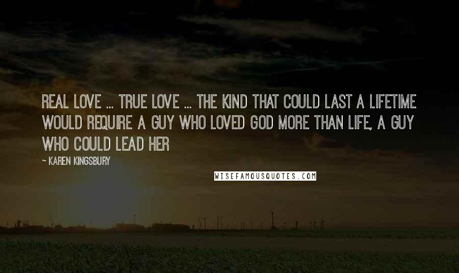 Karen Kingsbury Quotes: Real love ... true love ... the kind that could last a lifetime would require a guy who loved God more than life, a guy who could lead her