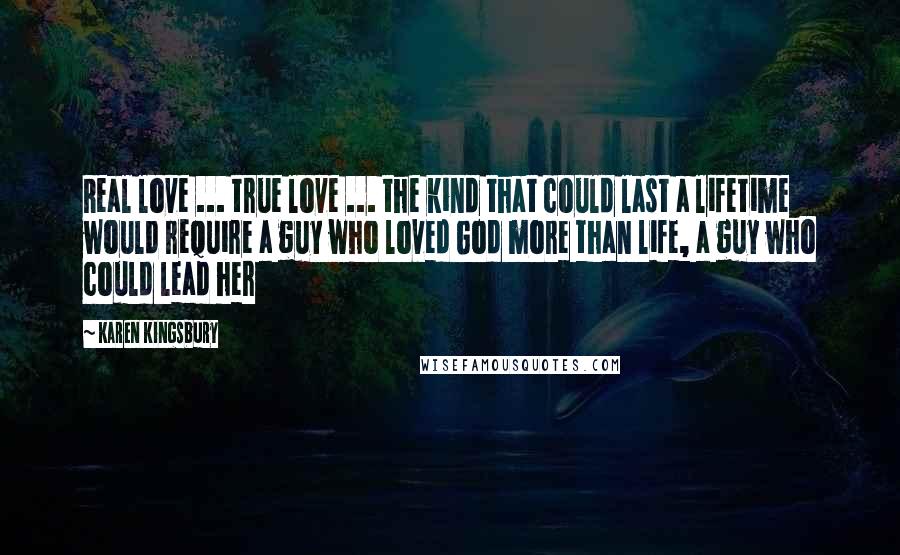 Karen Kingsbury Quotes: Real love ... true love ... the kind that could last a lifetime would require a guy who loved God more than life, a guy who could lead her