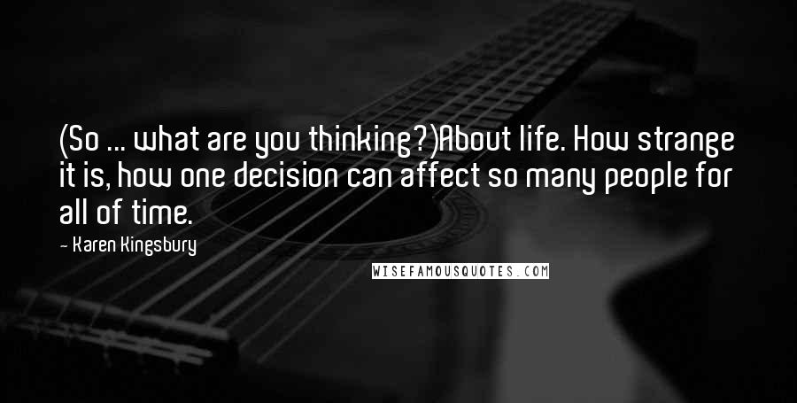 Karen Kingsbury Quotes: (So ... what are you thinking?)About life. How strange it is, how one decision can affect so many people for all of time.