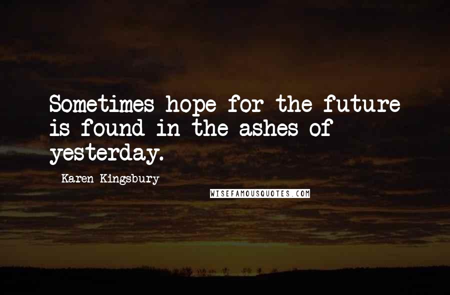 Karen Kingsbury Quotes: Sometimes hope for the future is found in the ashes of yesterday.