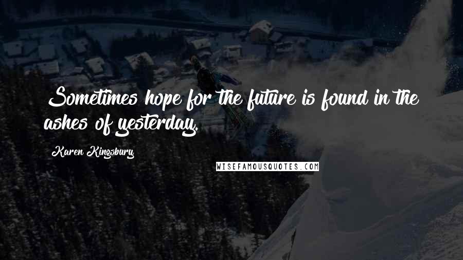 Karen Kingsbury Quotes: Sometimes hope for the future is found in the ashes of yesterday.